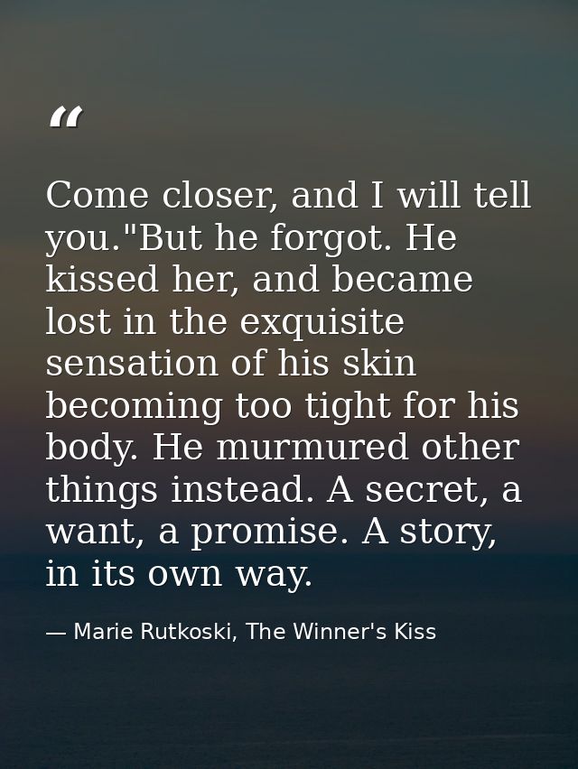 Come closer, and I will tell you."But he forgot. He kissed her, and became lost in the exquisite sensation of his skin b — Marie Rutkoski, The Winner's Kiss