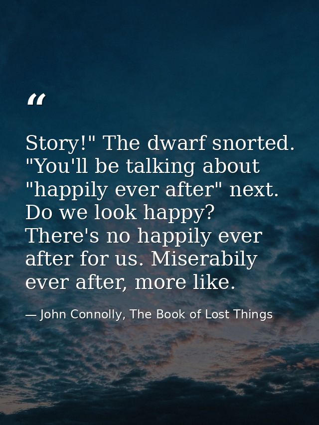 Story!" The dwarf snorted. "You'll be talking about "happily ever after" next. Do we look happy? There's no happily ever — John Connolly, The Book of Lost Things