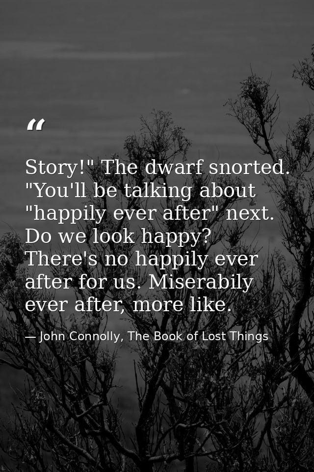 Story!" The dwarf snorted. "You'll be talking about "happily ever after" next. Do we look happy? There's no happily ever — John Connolly, The Book of Lost Things