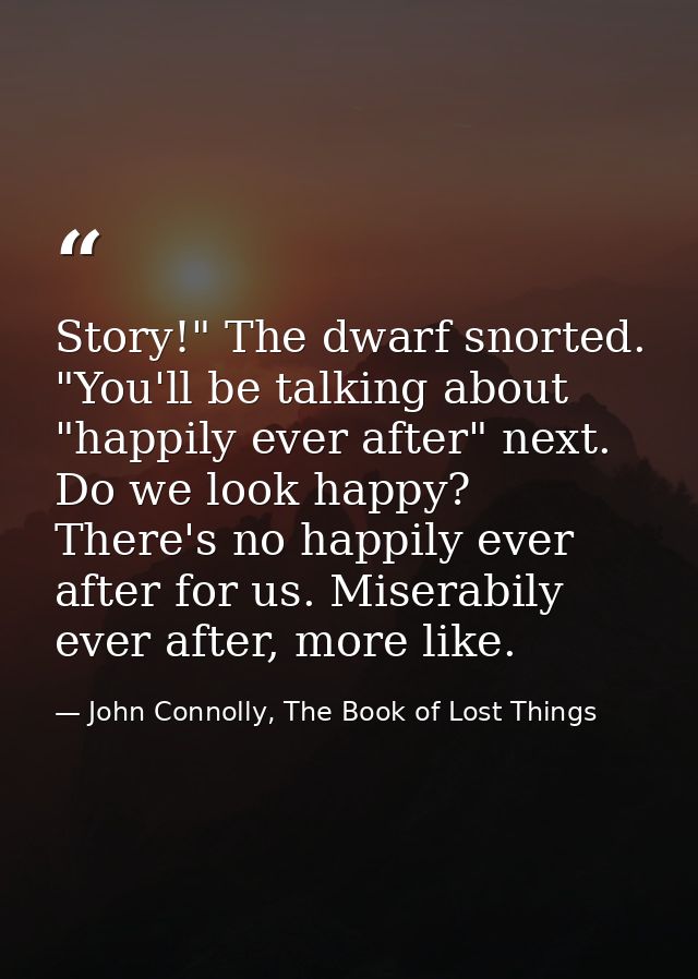 Story!" The dwarf snorted. "You'll be talking about "happily ever after" next. Do we look happy? There's no happily ever — John Connolly, The Book of Lost Things