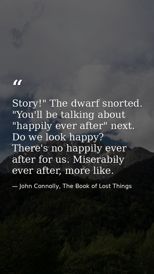 Story!" The dwarf snorted. "You'll be talking about "happily ever after" next. Do we look happy? There's no happily ever — John Connolly, The Book of Lost Things