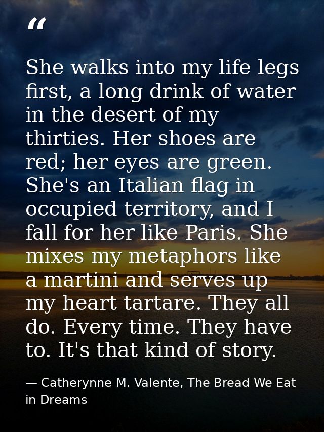 She walks into my life legs first, a long drink of water in the desert of my thirties. Her shoes are red; her eyes are g — Catherynne M. Valente, The Bread We Eat in Dreams
