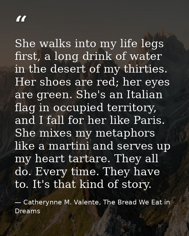 She walks into my life legs first, a long drink of water in the desert of my thirties. Her shoes are red; her eyes are g — Catherynne M. Valente, The Bread We Eat in Dreams