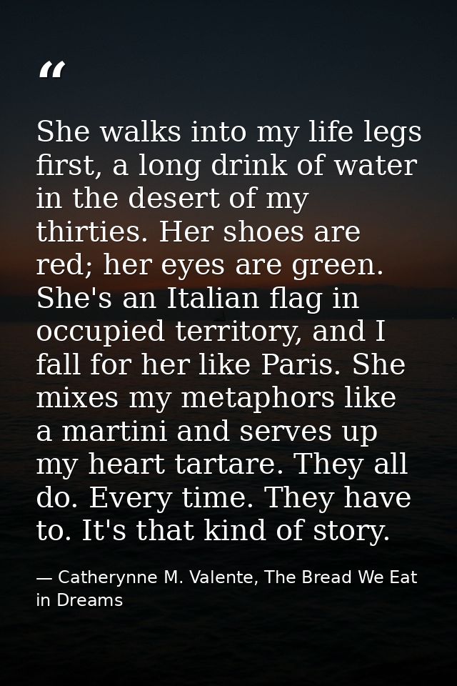 She walks into my life legs first, a long drink of water in the desert of my thirties. Her shoes are red; her eyes are g — Catherynne M. Valente, The Bread We Eat in Dreams