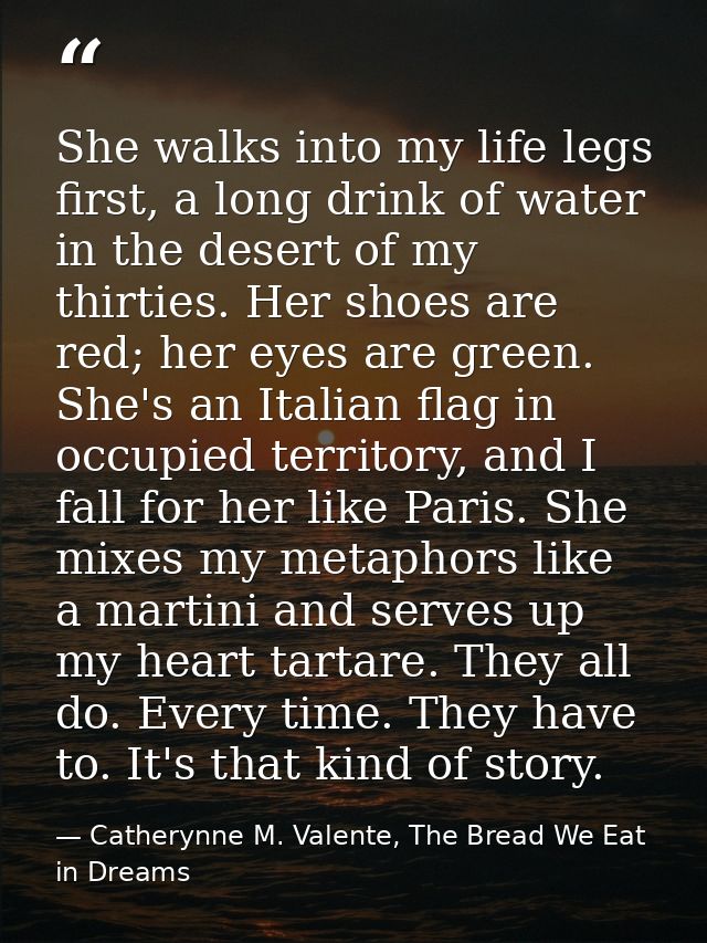 She walks into my life legs first, a long drink of water in the desert of my thirties. Her shoes are red; her eyes are g — Catherynne M. Valente, The Bread We Eat in Dreams
