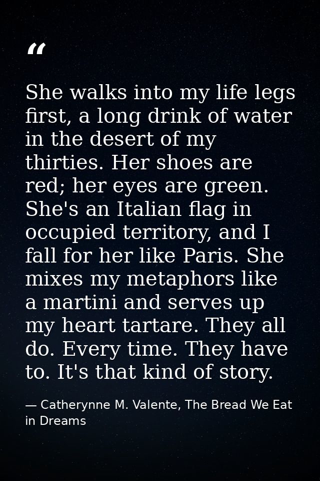 She walks into my life legs first, a long drink of water in the desert of my thirties. Her shoes are red; her eyes are g — Catherynne M. Valente, The Bread We Eat in Dreams