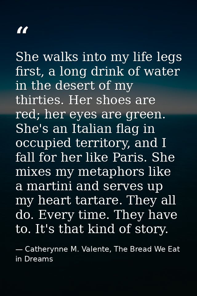 She walks into my life legs first, a long drink of water in the desert of my thirties. Her shoes are red; her eyes are g — Catherynne M. Valente, The Bread We Eat in Dreams