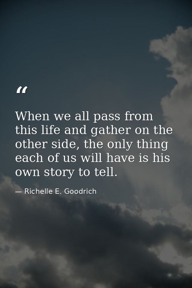 When we all pass from this life and gather on the other side, the only thing each of us will have is his own story to te — Richelle E. Goodrich
