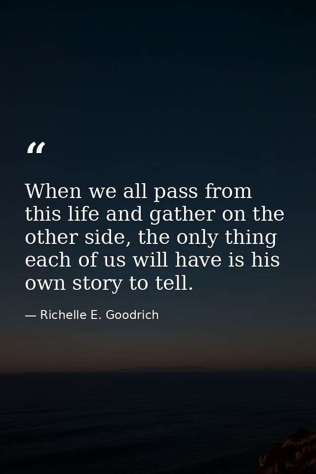 When we all pass from this life and gather on the other side, the only thing each of us will have is his own story to te — Richelle E. Goodrich