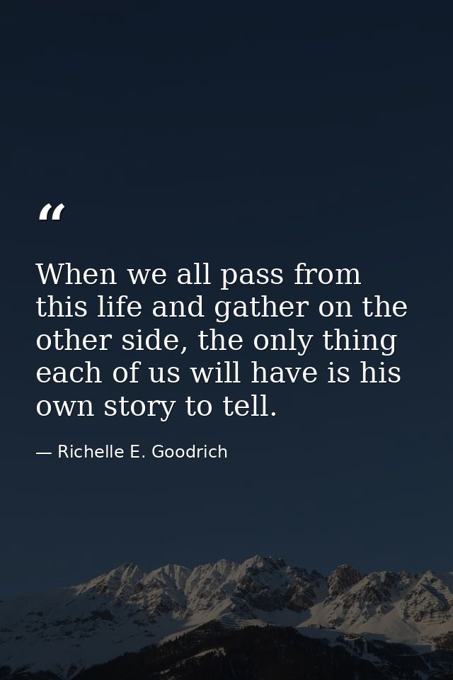 When we all pass from this life and gather on the other side, the only thing each of us will have is his own story to te — Richelle E. Goodrich