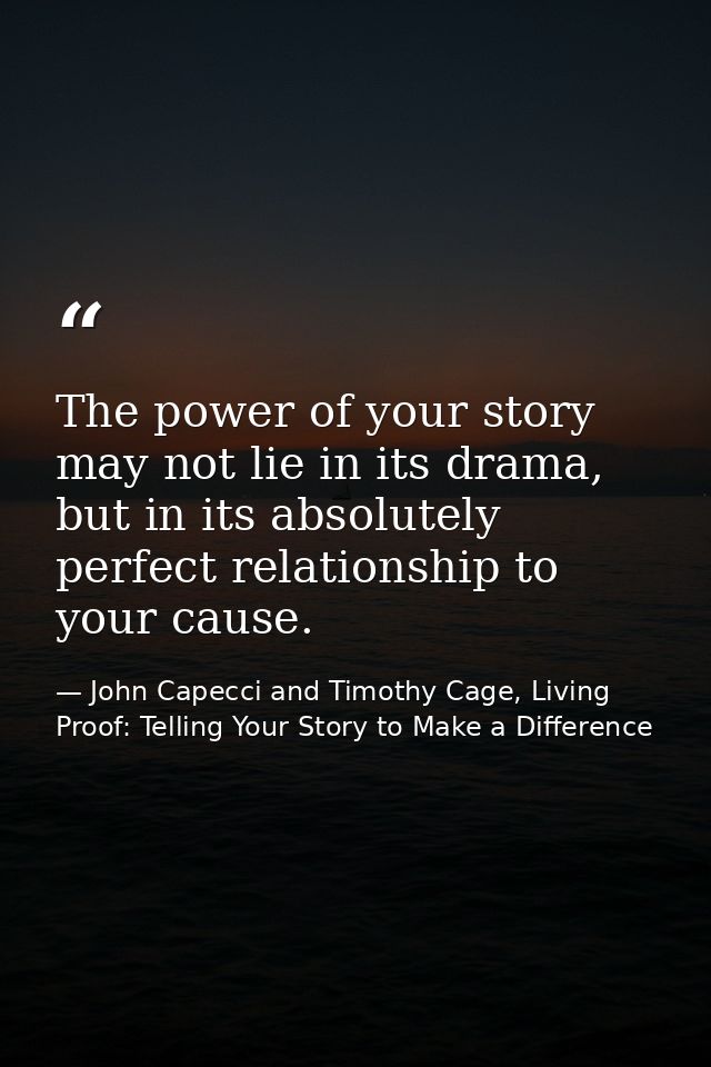 The power of your story may not lie in its drama, but in its absolutely perfect relationship to your cause. — John Capecci and Timothy Cage, Living Proof: Telling Your Story to Make a Difference