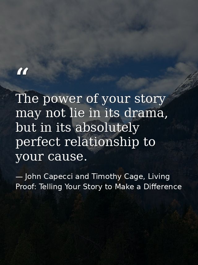 The power of your story may not lie in its drama, but in its absolutely perfect relationship to your cause. — John Capecci and Timothy Cage, Living Proof: Telling Your Story to Make a Difference
