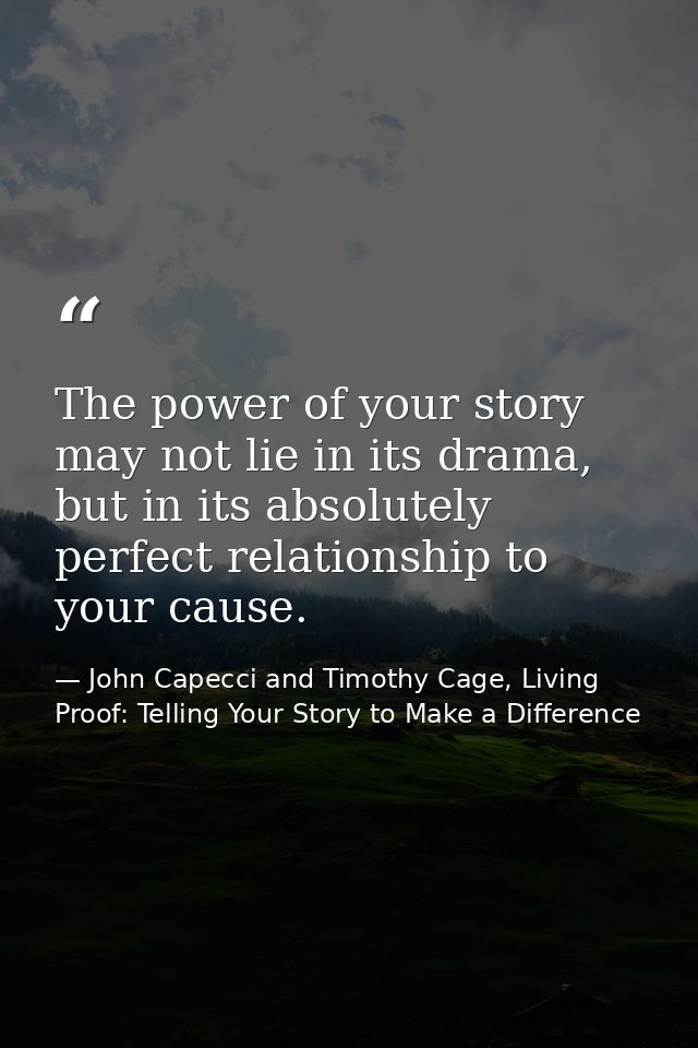 The power of your story may not lie in its drama, but in its absolutely perfect relationship to your cause. — John Capecci and Timothy Cage, Living Proof: Telling Your Story to Make a Difference