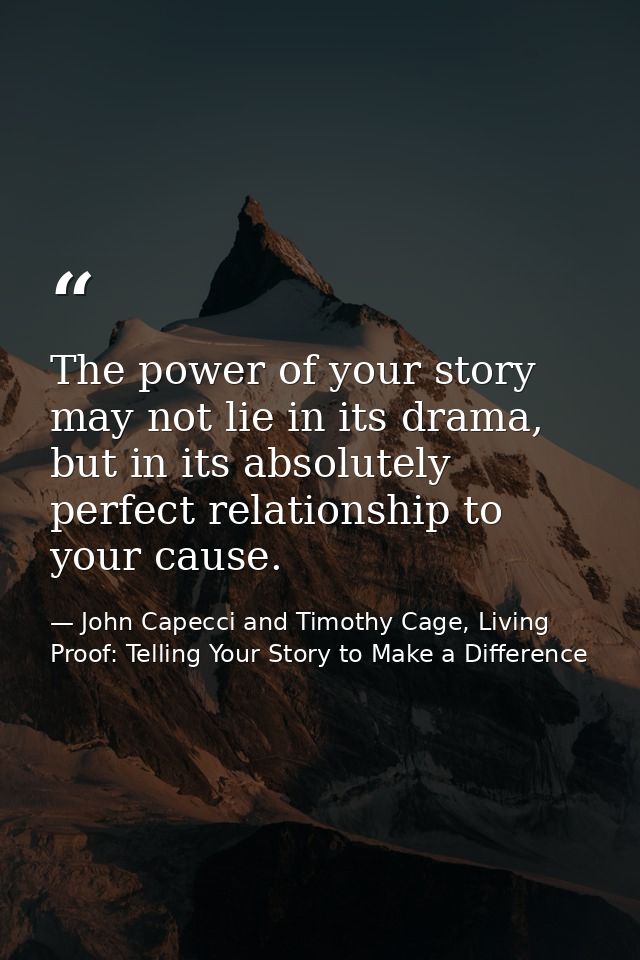 The power of your story may not lie in its drama, but in its absolutely perfect relationship to your cause. — John Capecci and Timothy Cage, Living Proof: Telling Your Story to Make a Difference