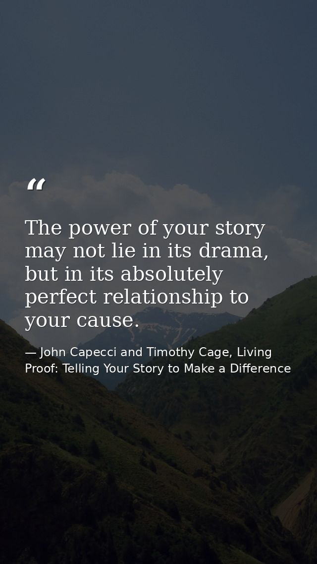 The power of your story may not lie in its drama, but in its absolutely perfect relationship to your cause. — John Capecci and Timothy Cage, Living Proof: Telling Your Story to Make a Difference