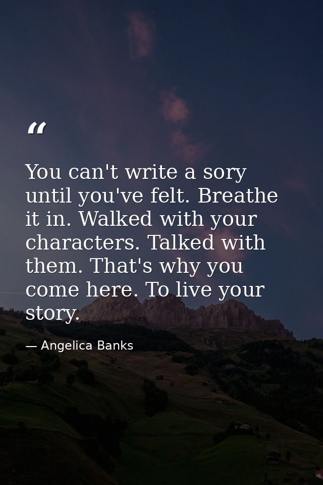 You can't write a sory until you've felt. Breathe it in. Walked with your characters. Talked with them. That's why you c — Angelica Banks