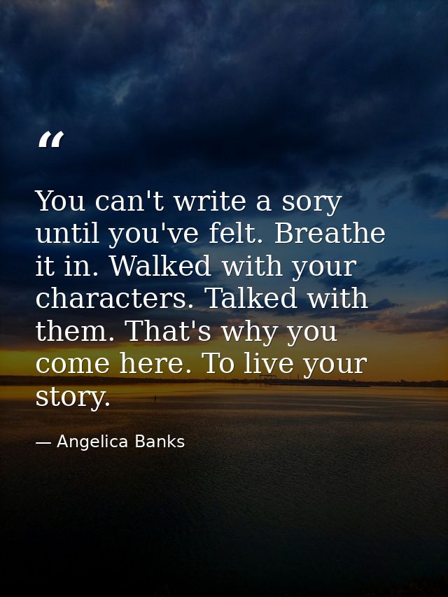 You can't write a sory until you've felt. Breathe it in. Walked with your characters. Talked with them. That's why you c — Angelica Banks