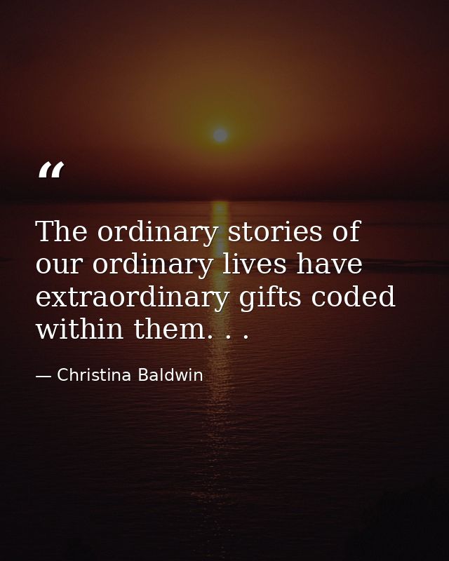 The ordinary stories of our ordinary lives have extraordinary gifts coded within them. . . — Christina Baldwin