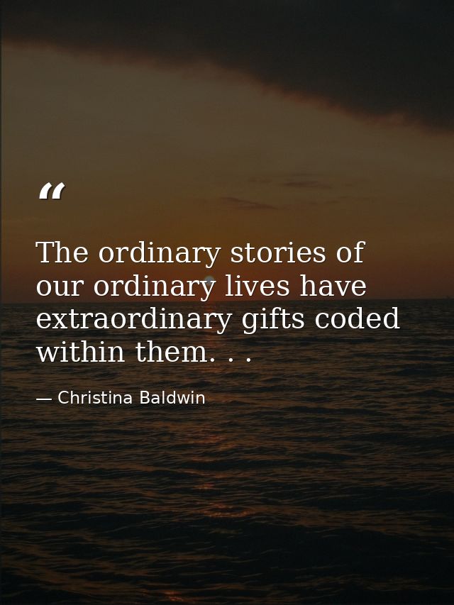 The ordinary stories of our ordinary lives have extraordinary gifts coded within them. . . — Christina Baldwin