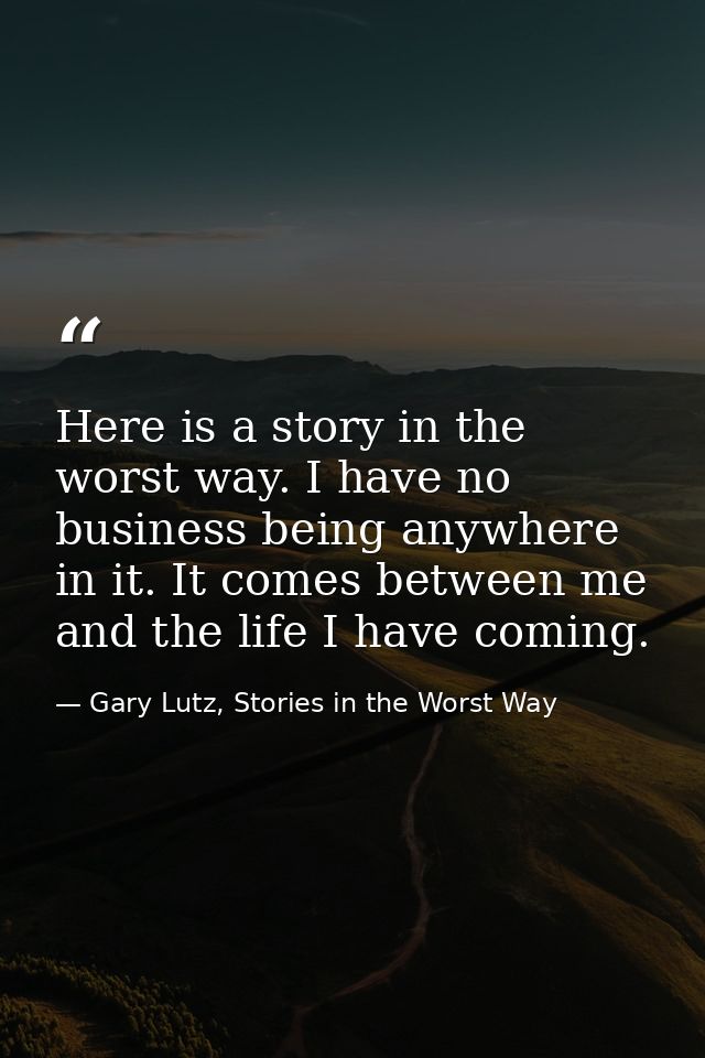 Here is a story in the worst way. I have no business being anywhere in it. It comes between me and the life I have comin — Gary Lutz, Stories in the Worst Way