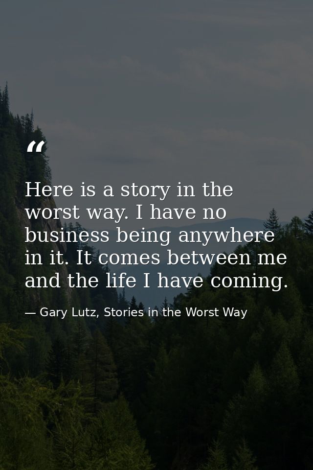 Here is a story in the worst way. I have no business being anywhere in it. It comes between me and the life I have comin — Gary Lutz, Stories in the Worst Way