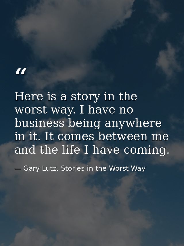 Here is a story in the worst way. I have no business being anywhere in it. It comes between me and the life I have comin — Gary Lutz, Stories in the Worst Way