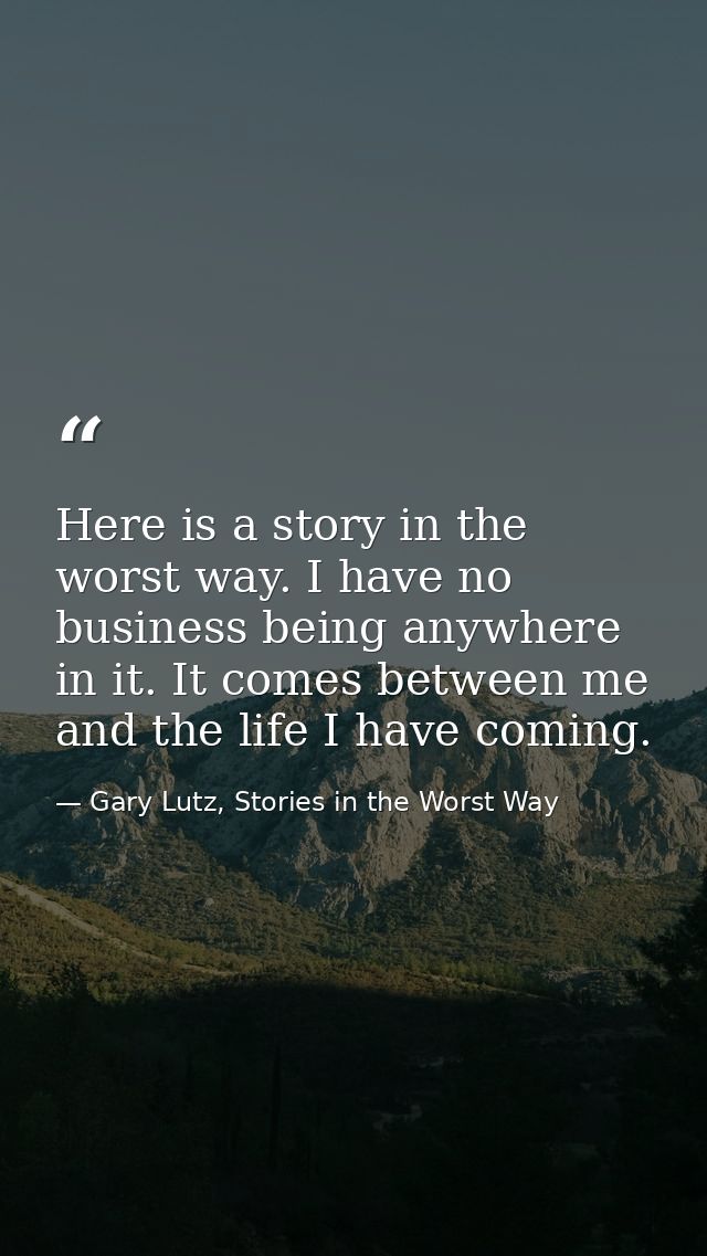 Here is a story in the worst way. I have no business being anywhere in it. It comes between me and the life I have comin — Gary Lutz, Stories in the Worst Way