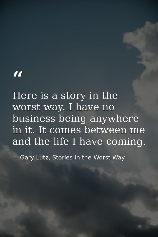 Here is a story in the worst way. I have no business being anywhere in it. It comes between me and the life I have comin — Gary Lutz, Stories in the Worst Way