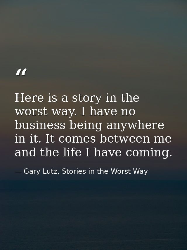 Here is a story in the worst way. I have no business being anywhere in it. It comes between me and the life I have comin — Gary Lutz, Stories in the Worst Way