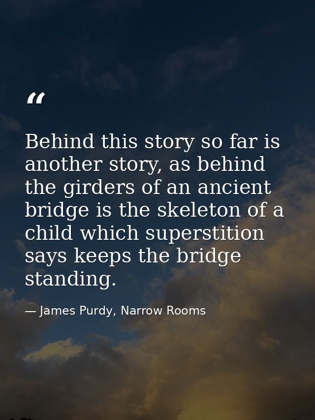 Behind this story so far is another story, as behind the girders of an ancient bridge is the skeleton of a child which s — James Purdy, Narrow Rooms