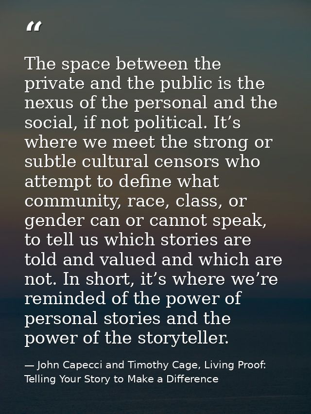 The space between the private and the public is the nexus of the personal and the social, if not political. It’s where w — John Capecci and Timothy Cage, Living Proof: Telling Your Story to Make a Difference