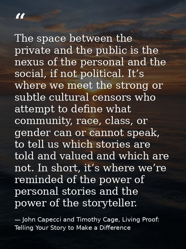 The space between the private and the public is the nexus of the personal and the social, if not political. It’s where w — John Capecci and Timothy Cage, Living Proof: Telling Your Story to Make a Difference