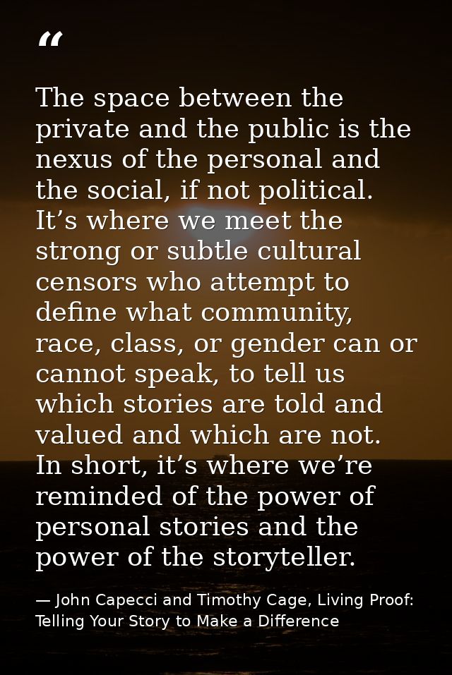 The space between the private and the public is the nexus of the personal and the social, if not political. It’s where w — John Capecci and Timothy Cage, Living Proof: Telling Your Story to Make a Difference