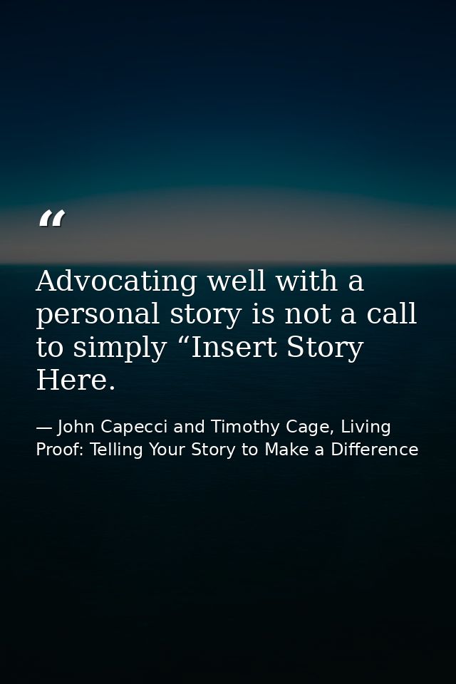 Advocating well with a personal story is not a call to simply “Insert Story Here. — John Capecci and Timothy Cage, Living Proof: Telling Your Story to Make a Difference