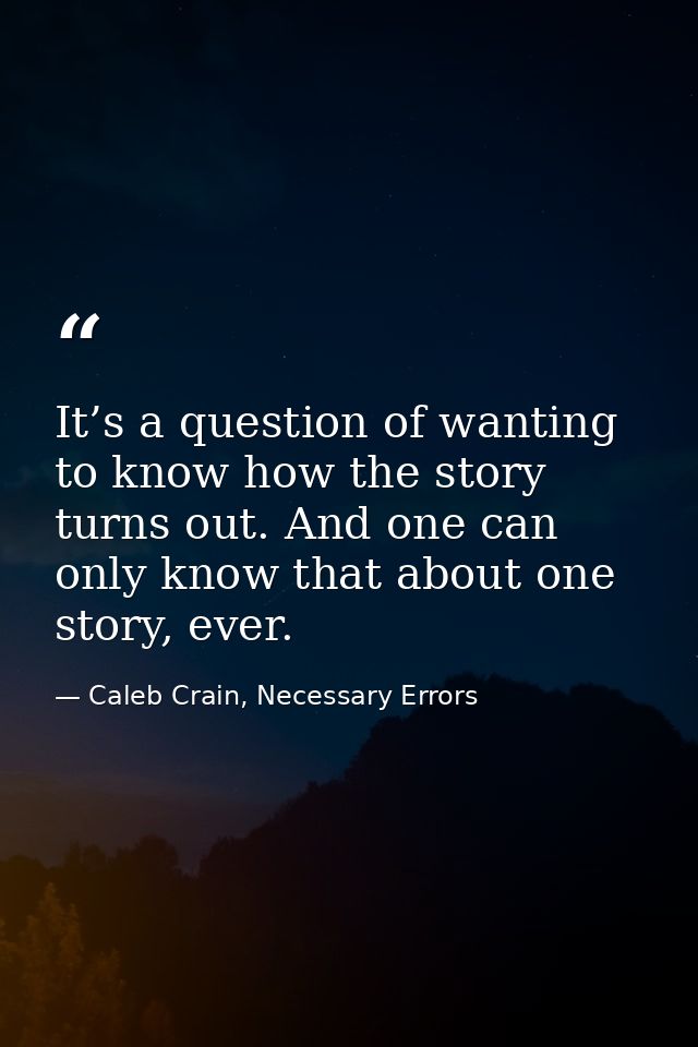 It’s a question of wanting to know how the story turns out. And one can only know that about one story, ever. — Caleb Crain, Necessary Errors