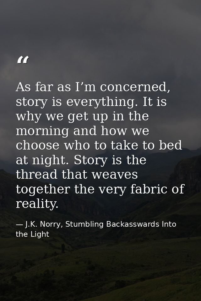 As far as I’m concerned, story is everything. It is why we get up in the morning and how we choose who to take to bed at — J.K. Norry, Stumbling Backasswards Into the Light