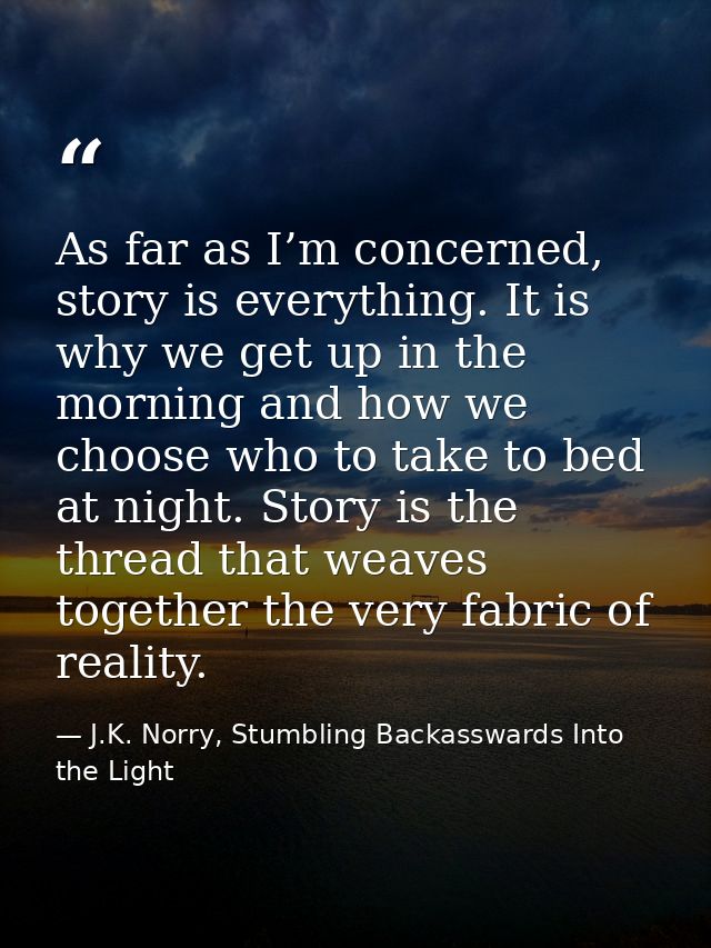 As far as I’m concerned, story is everything. It is why we get up in the morning and how we choose who to take to bed at — J.K. Norry, Stumbling Backasswards Into the Light