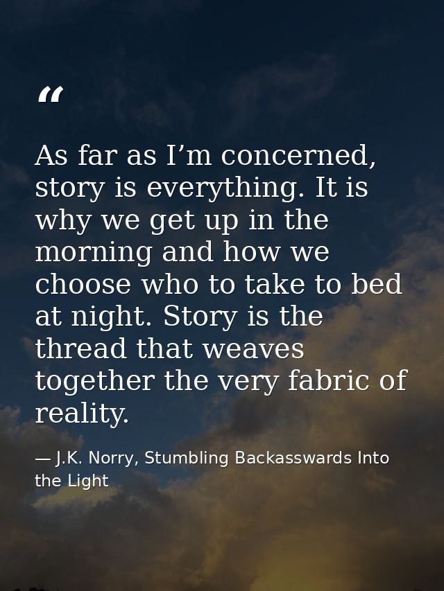 As far as I’m concerned, story is everything. It is why we get up in the morning and how we choose who to take to bed at — J.K. Norry, Stumbling Backasswards Into the Light