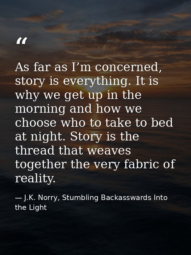 As far as I’m concerned, story is everything. It is why we get up in the morning and how we choose who to take to bed at — J.K. Norry, Stumbling Backasswards Into the Light