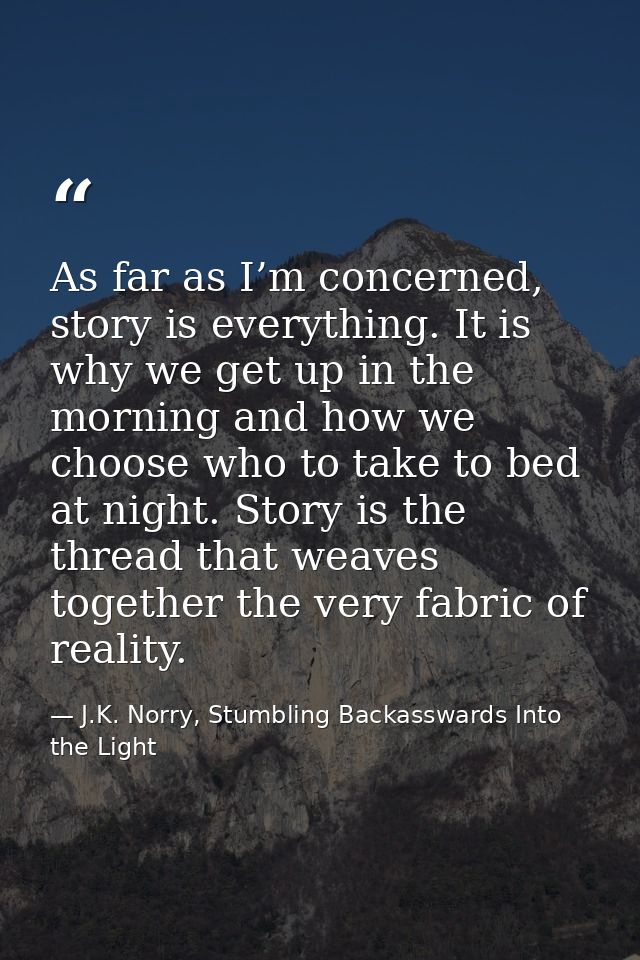 As far as I’m concerned, story is everything. It is why we get up in the morning and how we choose who to take to bed at — J.K. Norry, Stumbling Backasswards Into the Light