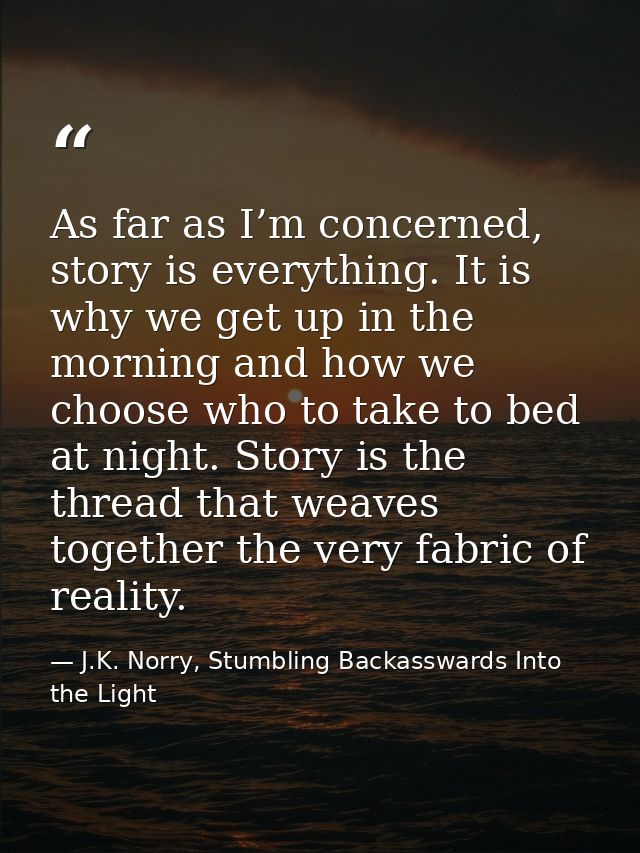 As far as I’m concerned, story is everything. It is why we get up in the morning and how we choose who to take to bed at — J.K. Norry, Stumbling Backasswards Into the Light