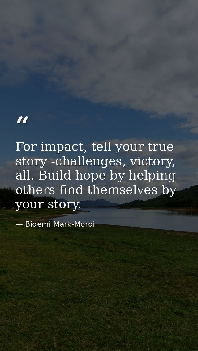 For impact, tell your true story -challenges, victory, all. Build hope by helping others find themselves by your story. — Bidemi Mark-Mordi