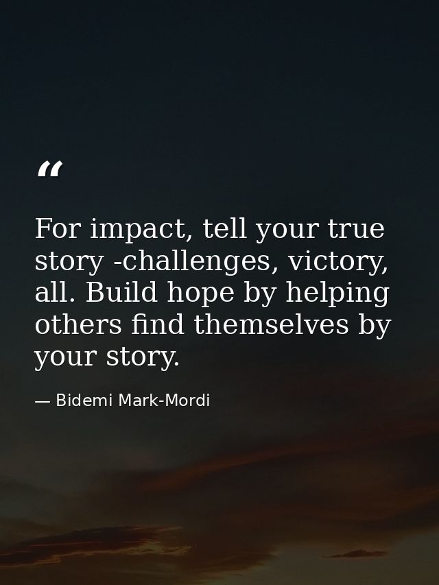 For impact, tell your true story -challenges, victory, all. Build hope by helping others find themselves by your story. — Bidemi Mark-Mordi