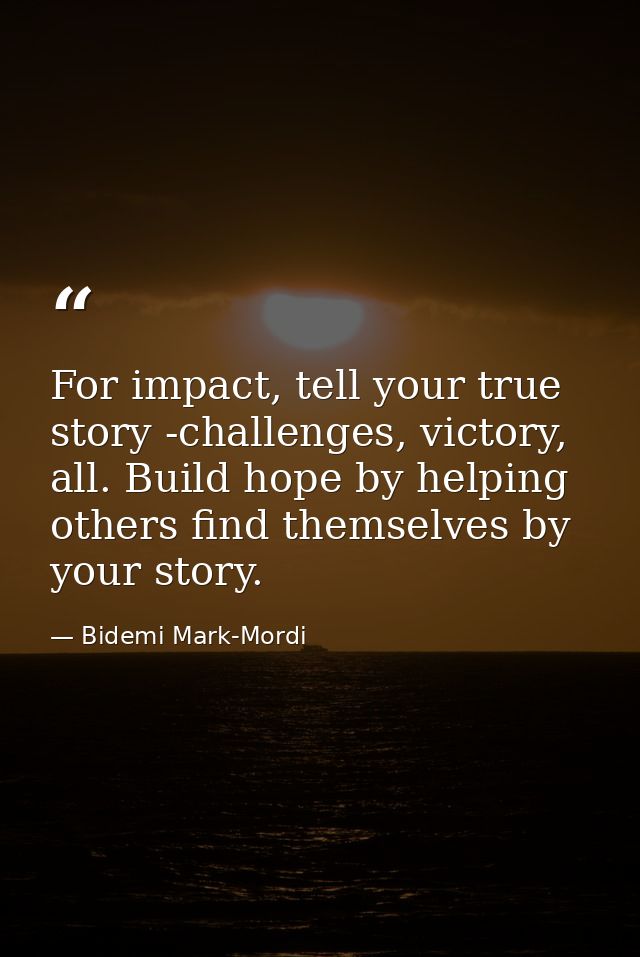 For impact, tell your true story -challenges, victory, all. Build hope by helping others find themselves by your story. — Bidemi Mark-Mordi