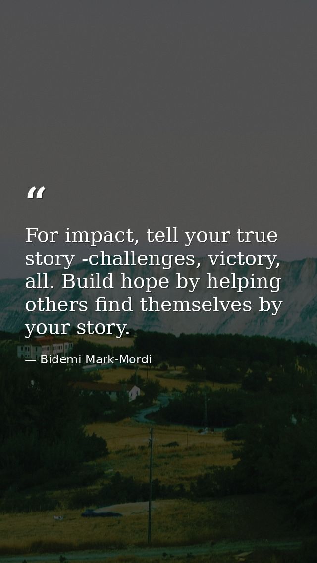 For impact, tell your true story -challenges, victory, all. Build hope by helping others find themselves by your story. — Bidemi Mark-Mordi
