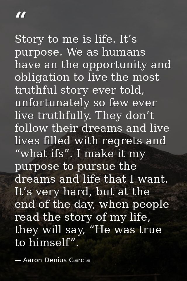 Story to me is life. It’s purpose. We as humans have an the opportunity and obligation to live the most truthful story e — Aaron Denius Garcia