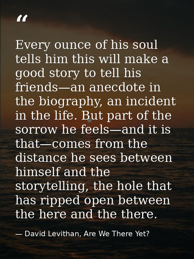 Every ounce of his soul tells him this will make a good story to tell his friends—an anecdote in the biography, an incid — David Levithan, Are We There Yet?