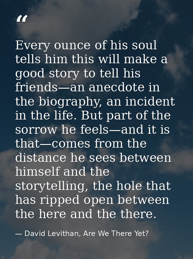 Every ounce of his soul tells him this will make a good story to tell his friends—an anecdote in the biography, an incid — David Levithan, Are We There Yet?