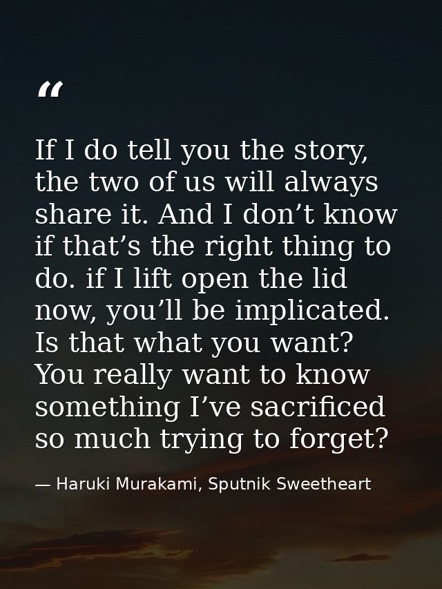 If I do tell you the story, the two of us will always share it. And I don’t know if that’s the right thing to do. if I l — Haruki Murakami, Sputnik Sweetheart