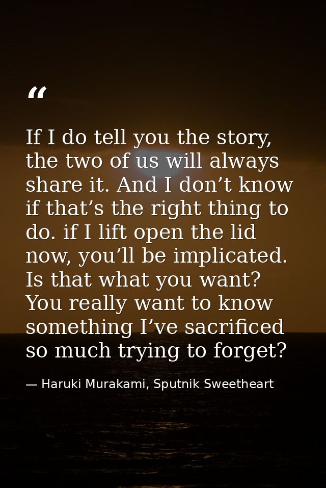 If I do tell you the story, the two of us will always share it. And I don’t know if that’s the right thing to do. if I l — Haruki Murakami, Sputnik Sweetheart